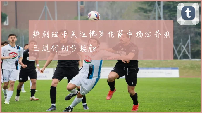 热刺纽卡关注佛罗伦萨中场法乔利已进行初步接触
