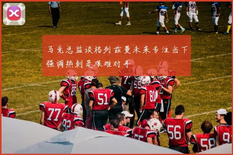 马竞总监谈格列兹曼未来专注当下强调热刺是艰难对手