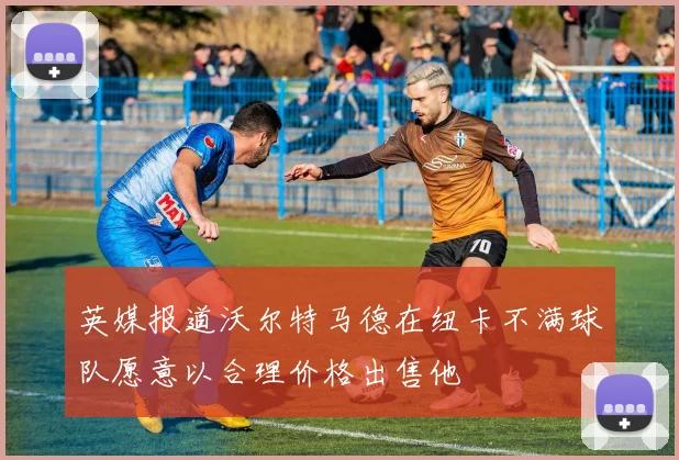 英媒报道沃尔特马德在纽卡不满球队愿意以合理价格出售他