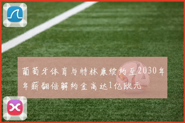 葡萄牙体育与特林康续约至2030年年薪翻倍解约金高达1亿欧元
