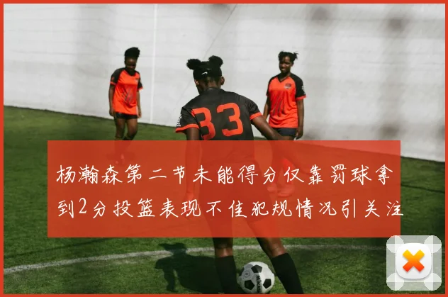 杨瀚森第二节未能得分仅靠罚球拿到2分投篮表现不佳犯规情况引关注