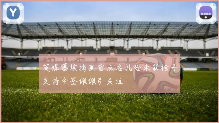 英媒曝埃梅里曾点名扎哈未获枪手支持今签佩佩引关注