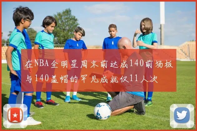 在NBA全明星周末前达成140前场板与140盖帽的罕见成就仅11人次