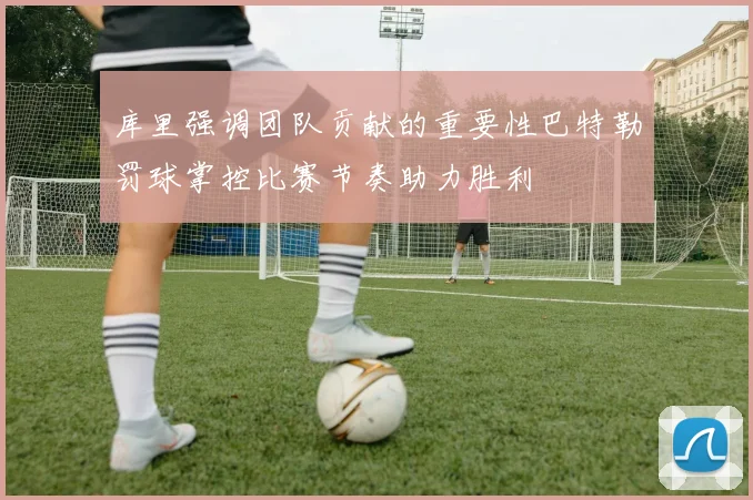 库里强调团队贡献的重要性巴特勒罚球掌控比赛节奏助力胜利