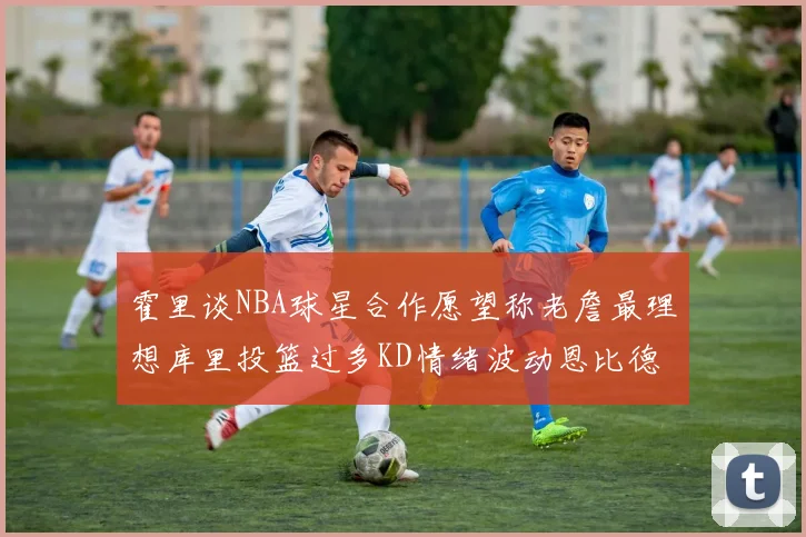 霍里谈NBA球星合作愿望称老詹最理想库里投篮过多KD情绪波动恩比德伤病困扰
