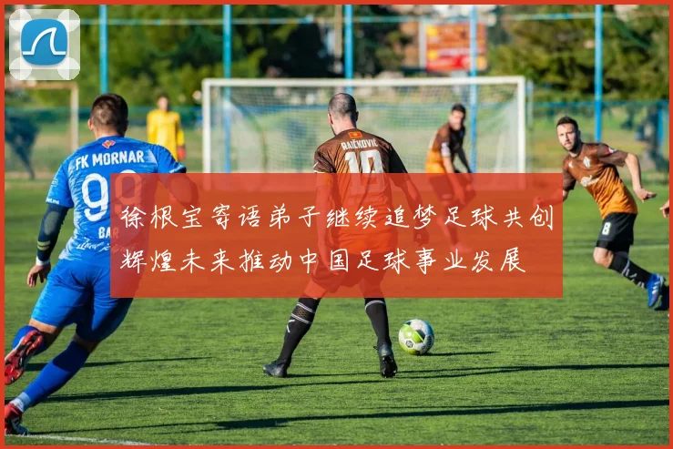 徐根宝寄语弟子继续追梦足球共创辉煌未来推动中国足球事业发展