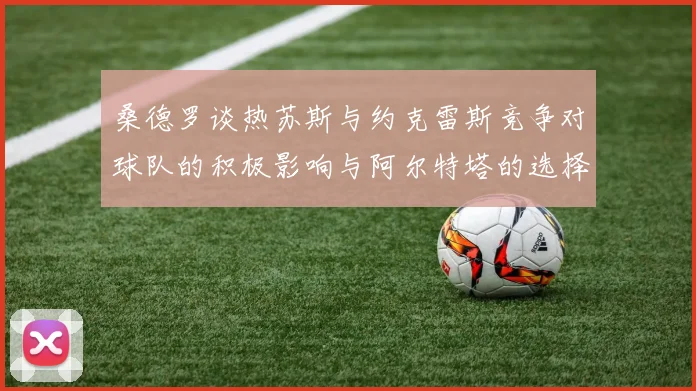 桑德罗谈热苏斯与约克雷斯竞争对球队的积极影响与阿尔特塔的选择难题