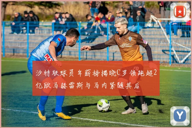 沙特联球员年薪榜揭晓C罗领跑超2亿欧马赫雷斯与马内紧随其后