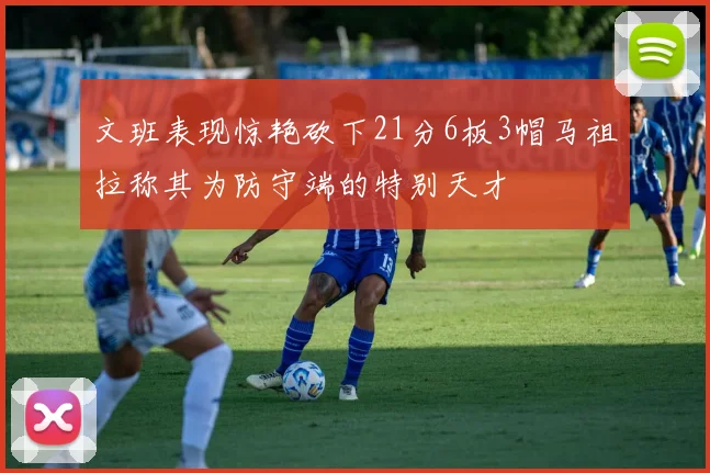文班表现惊艳砍下21分6板3帽马祖拉称其为防守端的特别天才