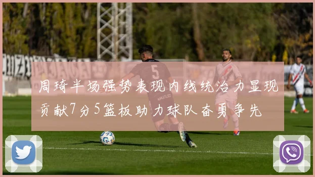 周琦半场强势表现内线统治力显现贡献7分5篮板助力球队奋勇争先