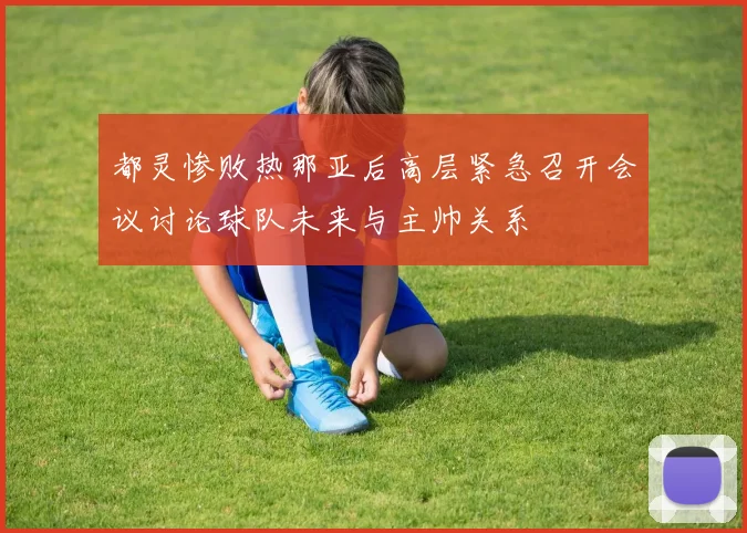 都灵惨败热那亚后高层紧急召开会议讨论球队未来与主帅关系