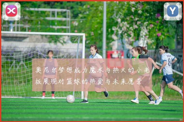 奥尼尔梦想成为魔术与热火的小老板展现对篮球的热爱与未来愿景
