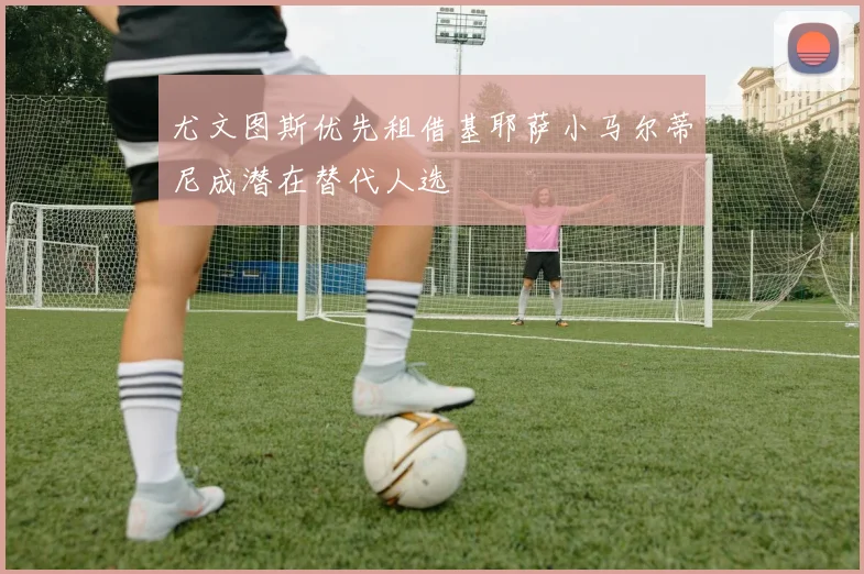 尤文图斯优先租借基耶萨小马尔蒂尼成潜在替代人选