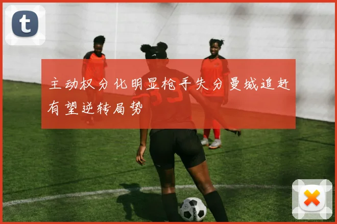 主动权分化明显枪手失分曼城追赶有望逆转局势