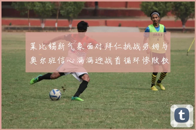 莱比锡新气象面对拜仁挑战劳姆与奥尔班信心满满迎战首循环惨败教训