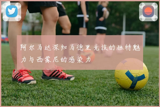 阿尔马达深知马德里竞技的独特魅力与西蒙尼的感染力