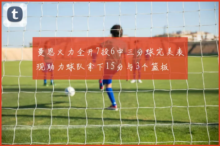 曼恩火力全开7投6中三分球完美表现助力球队拿下15分与3个篮板