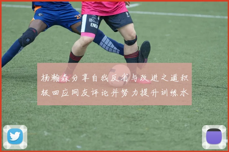 杨瀚森分享自我反省与改进之道积极回应网友评论并努力提升训练水平